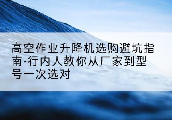 红山升降平台厂家-高空作业升降机选购避坑指南-行内人教你从厂家到型号一次选对