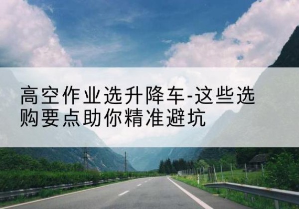 红山升降车厂家-高空作业选升降车-这些选购要点助你*避坑