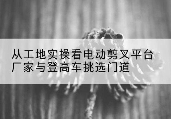 红山电动剪叉升降平台厂家-从工地实操看电动剪叉平台厂家与登高车挑选门道